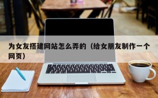 郑州为女友搭建网站怎么弄的（给女朋友制作一个网页）