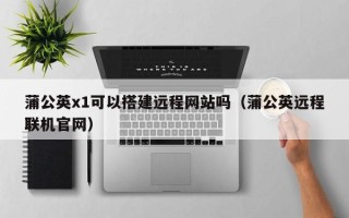 郑州蒲公英x1可以搭建远程网站吗（蒲公英远程联机官网）